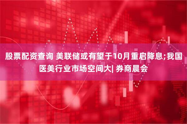 股票配资查询 美联储或有望于10月重启降息;我国医美行业市场空间大| 券商晨会