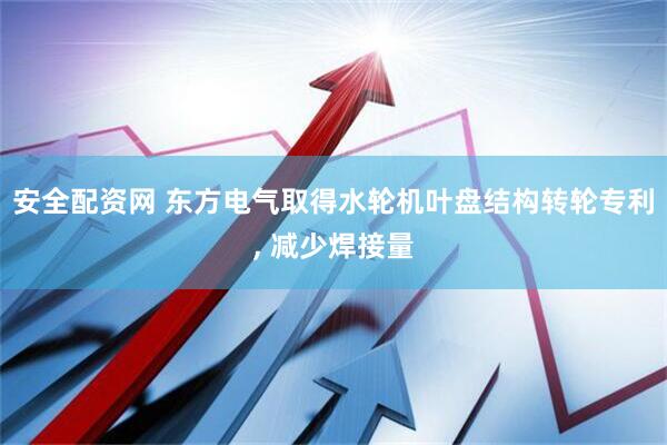 安全配资网 东方电气取得水轮机叶盘结构转轮专利, 减少焊接量