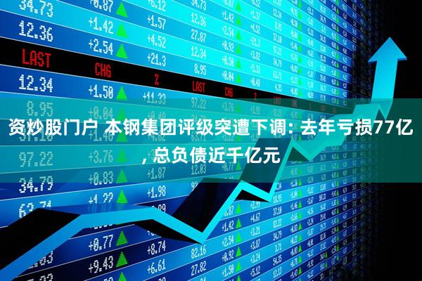 资炒股门户 本钢集团评级突遭下调: 去年亏损77亿, 总负债近千亿元