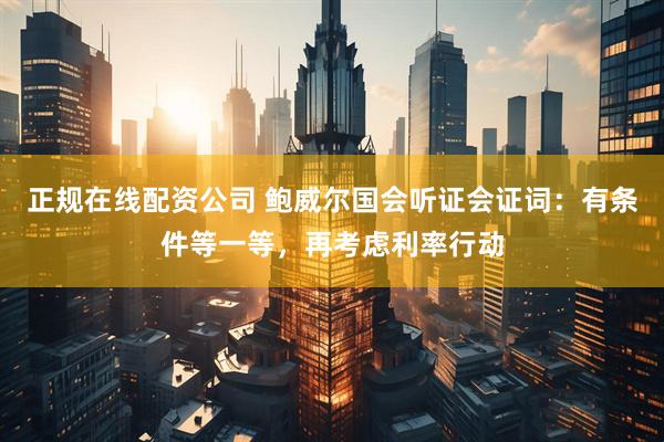 正规在线配资公司 鲍威尔国会听证会证词：有条件等一等，再考虑利率行动
