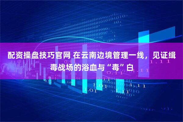 配资操盘技巧官网 在云南边境管理一线，见证缉毒战场的浴血与“毒”白