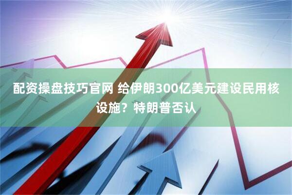 配资操盘技巧官网 给伊朗300亿美元建设民用核设施？特朗普否认