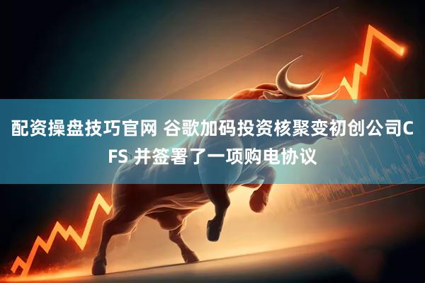 配资操盘技巧官网 谷歌加码投资核聚变初创公司CFS 并签署了一项购电协议