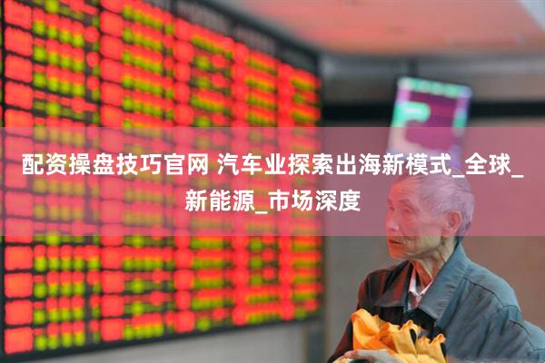 配资操盘技巧官网 汽车业探索出海新模式_全球_新能源_市场深度