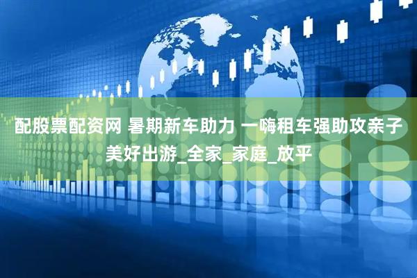 配股票配资网 暑期新车助力 一嗨租车强助攻亲子美好出游_全家_家庭_放平