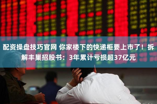 配资操盘技巧官网 你家楼下的快递柜要上市了！拆解丰巢招股书：3年累计亏损超37亿元