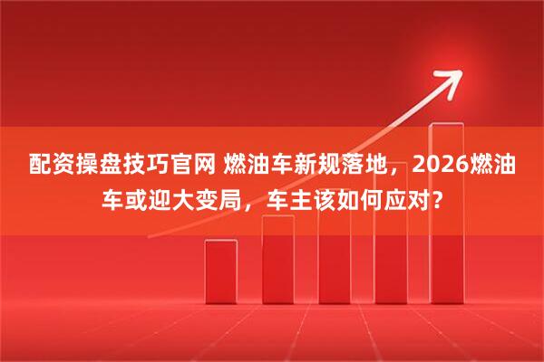 配资操盘技巧官网 燃油车新规落地，2026燃油车或迎大变局，车主该如何应对？