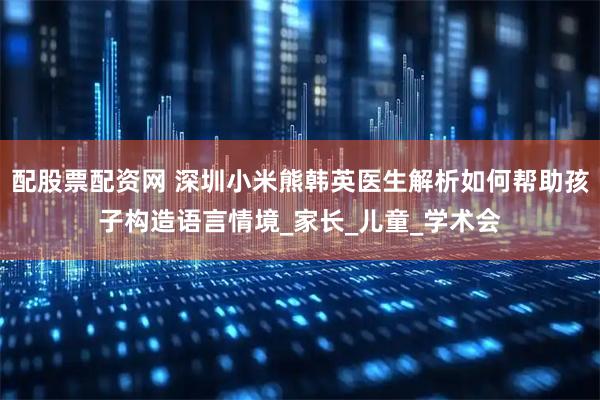 配股票配资网 深圳小米熊韩英医生解析如何帮助孩子构造语言情境_家长_儿童_学术会