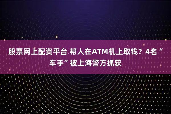 股票网上配资平台 帮人在ATM机上取钱？4名“车手”被上海警方抓获