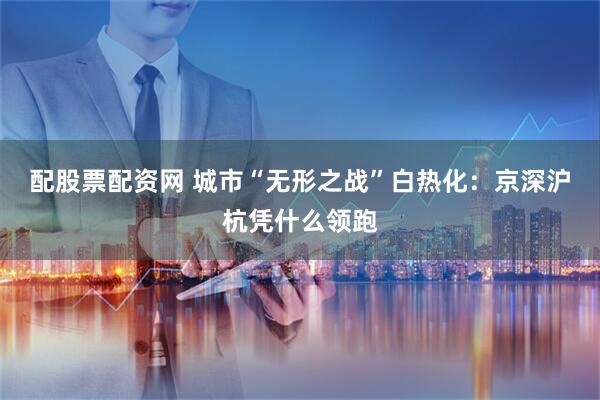 配股票配资网 城市“无形之战”白热化：京深沪杭凭什么领跑