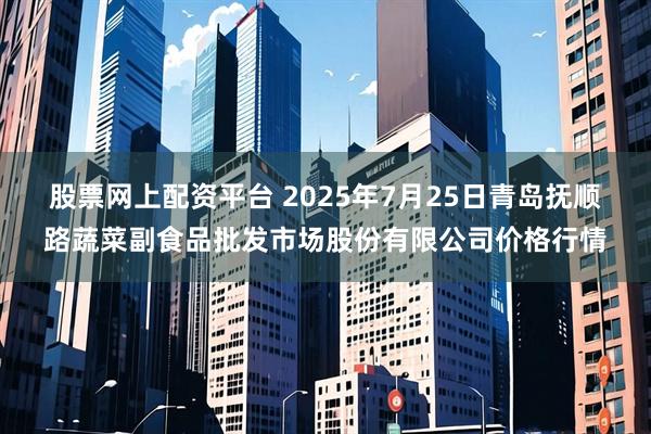 股票网上配资平台 2025年7月25日青岛抚顺路蔬菜副食品批发市场股份有限公司价格行情