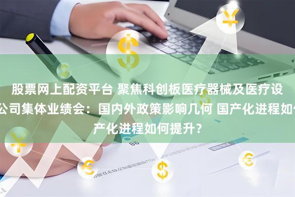 股票网上配资平台 聚焦科创板医疗器械及医疗设备行业公司集体业绩会：国内外政策影响几何 国产化进程如何提升？