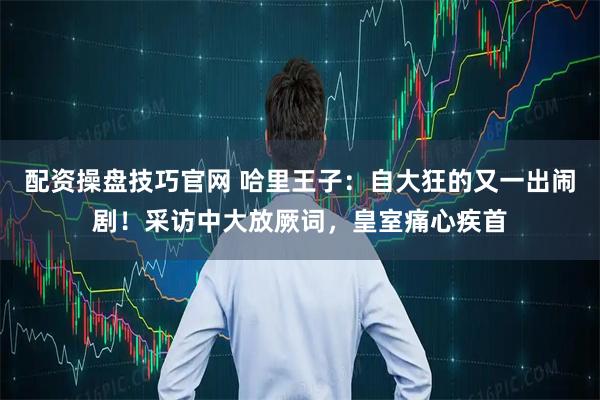 配资操盘技巧官网 哈里王子：自大狂的又一出闹剧！采访中大放厥词，皇室痛心疾首