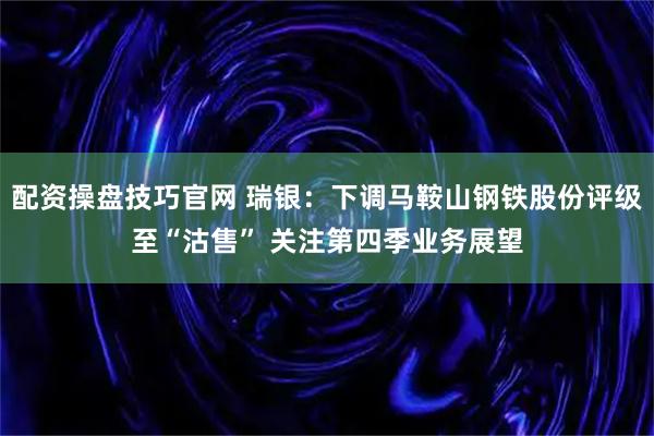 配资操盘技巧官网 瑞银：下调马鞍山钢铁股份评级至“沽售” 关注第四季业务展望