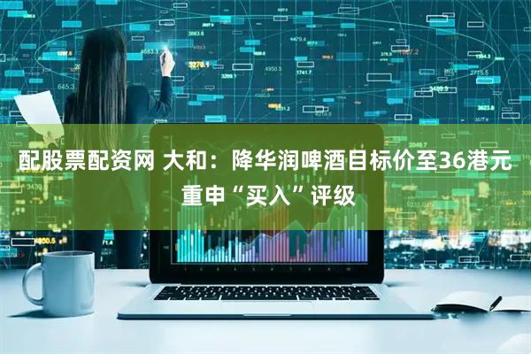 配股票配资网 大和：降华润啤酒目标价至36港元 重申“买入”评级