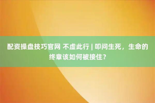 配资操盘技巧官网 不虚此行 | 叩问生死，生命的终章该如何被接住？