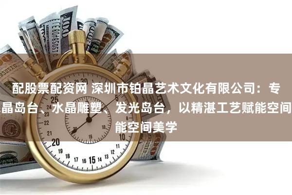 配股票配资网 深圳市铂晶艺术文化有限公司：专注水晶岛台、水晶雕塑、发光岛台，以精湛工艺赋能空间美学
