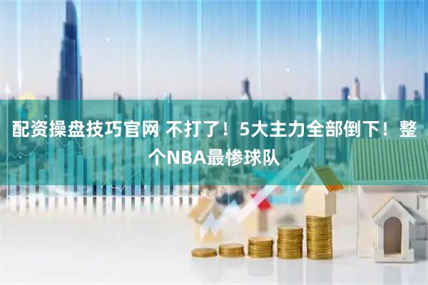 配资操盘技巧官网 不打了！5大主力全部倒下！整个NBA最惨球队