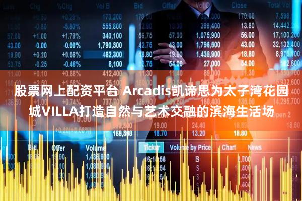 股票网上配资平台 Arcadis凯谛思为太子湾花园城VILLA打造自然与艺术交融的滨海生活场