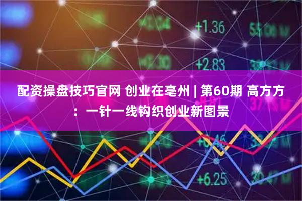 配资操盘技巧官网 创业在亳州 | 第60期 高方方：一针一线钩织创业新图景